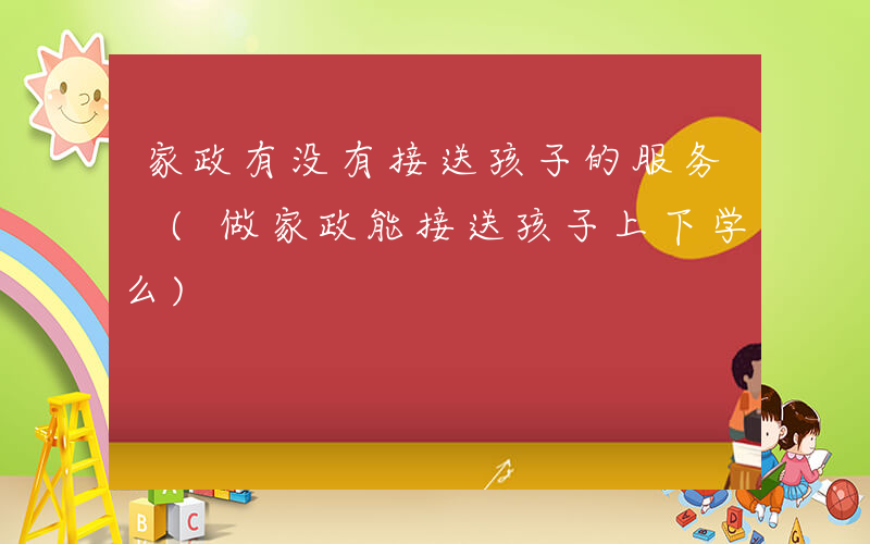 家政有没有接送孩子的服务 (做家政能接送孩子上下学么)